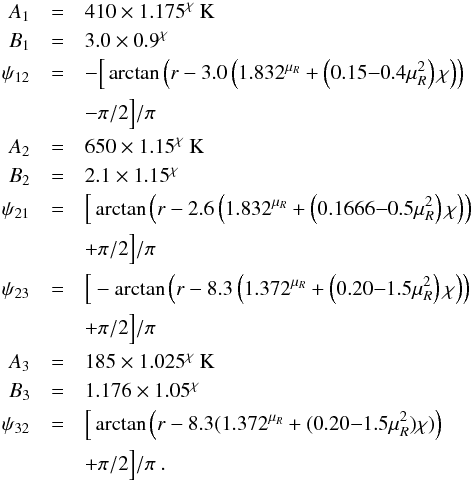 Mathematical equation: \appendix \setcounter{section}{1} \begin{eqnarray} \label{eq:Tmiddle1hm} A_1 &=& 410 \times 1.175^\chi~{\rm K} \nonumber \\ B_1 &=& 3.0 \times 0.9^\chi \nonumber \\ \psi_{12} &=& - \Big[ \arctan \left( r- 3.0 \left( 1.832^{\mu_R} + \left(0.15{-}0.4\mu_R^2 \right) \chi\right)\right) \nonumber \\ &&- \pi/2 \Big] /\pi \nonumber \\ A_2 &=& 650 \times 1.15^\chi~{\rm K} \nonumber \\ B_2 &=& 2.1 \times 1.15^\chi \nonumber \\ \psi_{21} &=& \Big[ \arctan \left( r- 2.6 \left(1.832^{\mu_R}+\left(0.1666{-}0.5\mu_R^2\right) \chi\right)\right) \nonumber \\ &&+ \pi/2 \Big] /\pi \nonumber \\ \psi_{23} &=& \Big[ -\arctan \left( r- 8.3 \left( 1.372^{\mu_R} + \left(0.20{-} 1.5\mu_R^2\right) \chi\right)\right) \nonumber \\ &&+ \pi/2 \Big]/\pi \nonumber \\ A_3 &=& 185 \times 1.025^\chi~{\rm K} \nonumber \\ B_3 &=& 1.176 \times 1.05^\chi \nonumber \\ \psi_{32} &=& \Big[ \arctan \Big( r- 8.3 (1.372^{\mu_R} +(0.20{-}1.5\mu_R^2) \chi )\Big) \nonumber \\ &&+ \pi/2 \Big] /\pi \ . \end{eqnarray}