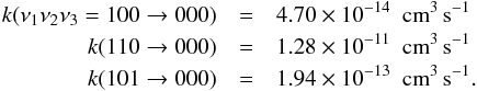 Mathematical equation: \appendix \setcounter{section}{2} \begin{eqnarray*} k(\nu_1 \nu_2 \nu_3=100 \rightarrow 000) &=& 4.70 \times 10^{-14} \ \ {\rm cm}^3\, {\rm s}^{-1} \\ k(110 \rightarrow 000) &=& 1.28 \times 10^{-11} \ \ {\rm cm}^3\, {\rm s}^{-1} \\ k(101 \rightarrow 000) &=& 1.94 \times 10^{-13} \ \ {\rm cm}^3 \,{\rm s}^{-1} . \end{eqnarray*}