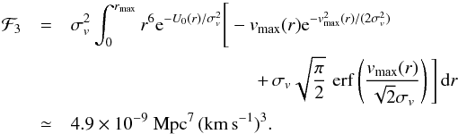 Mathematical equation: \begin{eqnarray} \label{eq:F3} \mathcal F_3&=&\sigma_v^2 \int_0^{r_\mathrm{max}}r^6 \mathrm e^{-U_0(r)/\sigma_v^2} \Bigg[-v_\mathrm{max}(r) \mathrm e^{-v_\mathrm{max}^2(r)/(2\sigma_v^2)}\notag\\ &&\qquad\qquad\qquad\qquad\qquad +\,\sigma_v\sqrt{\frac\pi2}\, \mathop{\mathrm{erf}}\left(\frac{v_\mathrm{max}(r)}{\sqrt2\sigma_v}\right)\Bigg]\,\mathrm dr\\ &\simeq& 4.9\times10^{-9}~{\rm Mpc^7\,(km\,s^{-1})^{3}}\notag. \end{eqnarray}