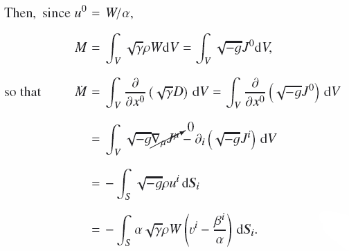 Mathematical equation: \begin{eqnarray} \text{Then},\;\text{since}\; u^0&=&W/\alpha, \nonumber \\[2mm] M&=&\int_V\sqrt{\gamma}\rho W \mathrm{d}V = \int_V\sqrt{-g}J^0 \mathrm{d}V ,\nonumber \\[2mm] \hspace*{-1cm}\text{so that}\hspace*{0.85cm}\dot M&=&\int_V\frac{\partial}{\partial x^0}\left(\sqrt{\gamma}D\right)\,\mathrm{d}V = \int_V\frac{\partial}{\partial x^0}\left(\sqrt{-g}J^0\right)\,\mathrm{d}V\nonumber \\[2mm] &=&\int_V\sqrt{-g}{0}{\nabla_\mu J^\mu} - \partial_i\left(\sqrt{-g}J^i\right)\,\mathrm{d}V\nonumber \\[2mm] &=&-\int_S\sqrt{-g}\rho u^i\,\mathrm{d}\vec{S}_i\nonumber \\[2mm] &=&-\int_S\alpha\sqrt{\gamma}\rho W\left(v^i - \frac{\beta^i}{\alpha}\right)\,\mathrm{d}\vec{S}_i. \end{eqnarray}