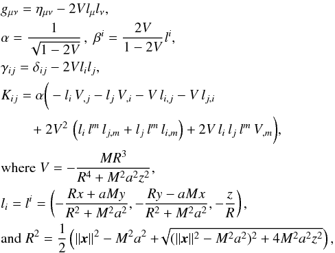 Mathematical equation: \appendix \setcounter{section}{1} \begin{eqnarray} && g_{\mu\nu} = \eta_{\mu\nu} - 2Vl_\mu l_\nu, \nonumber \\ && \alpha = \frac{1}{\sqrt{1 - 2V}}\,,\;\beta^i = \frac{2V}{1-2V}l^i, \nonumber \\ && \gamma_{ij} = \delta_{ij} - 2Vl_il_j, \nonumber \\ && K_{ij} = \alpha \bigg(-l_i\,V_{,j} - l_j\,V_{,i} - V\,l_{i,j} - V\,l_{j,i} \nonumber\\ && \qquad ~+~2V^2\,\left(l_i\,l^m\,l_{j,m} + l_j\,l^m\,l_{i,m}\right) + 2V\,l_i\,l_j\,l^m\,V_{,m}\bigg) ,\nonumber\\ && \text{where}\; V = -\frac{MR^3}{R^4+M^2a^2z^2}, \nonumber\\ && l_i=l^i=\left(-\frac{Rx+aMy}{R^2+M^2a^2},-\frac{Ry-aMx}{R^2+M^2a^2},-\frac{z}{R}\right), \nonumber \\ && \text{and}\;R^2 = \frac{1}{2}\left(\lVert\vec{x}\rVert^2 - M^2a^2 + \!\! \sqrt{ (\lVert\vec{x}\rVert^2 - M^2a^2)^2 + 4M^2a^2z^2} \right) , \label{eqn:KSS_Cart} \end{eqnarray}