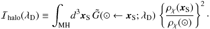 Mathematical equation: \begin{eqnarray} {\cal I}_{\rm halo}(\lambda_{\rm D}) \equiv {\displaystyle \int_{\rm MH}} d^{3}{\vec{x}_{\rm S}} \, \tilde{G}(\odot \leftarrow {\vec{x}_{\rm S}} ; \lambda_{\rm D}) \, \left\{ \frac{\rho_{\chi}(\vec{x}_{\rm S})}{\rho_{\chi}(\odot)} \right\}^{2} \cdot \end{eqnarray}