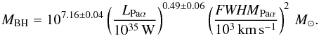 Mathematical equation: \begin{equation} M_\mathrm{BH} = 10^{7.16\pm 0.04} \left( \frac{L_{\mathrm{Pa}\alpha}}{10^{35}\,\mathrm{W}} \right)^{0.49\pm 0.06} \left(\frac{\mathit{FWHM}_{\mathrm{Pa}\alpha}}{10^3\,\mathrm{km}\,\mathrm{s}^{-1}} \right)^2 \,M_\odot. \end{equation}