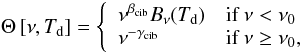 Mathematical equation: $$ \Theta \left[ \nu,T_{\rm d}\right] = \left\{ \begin{array}{ll} \nu^{\beta_{\rm cib}} B_{\nu}(T_{\rm d}) & \mbox{if} \ \nu < \nu_0 \\ \nu^{-\gamma_{\rm cib}} & \mbox{if} \ \nu \geq \nu_0, \end{array} \right. $$