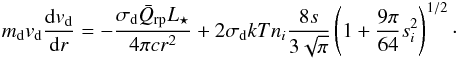 \begin{eqnarray} \label{eq:eqmotiondust} m_\m{d}v_\m{d}\frac{{\rm d}v_\m{d}}{{\rm d}r} = -\frac{\sigma_\m{d} \bar{Q}_\m{rp} L_{\star}}{4 \pi cr^2} + 2\sigma_\m{d}kTn_i\frac{8s}{3 \sqrt{\pi} } \left(1 + \frac{9\pi}{64}s_i^2\right)^{1/2}\cdot \end{eqnarray}