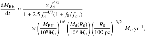 \begin{eqnarray} \label{hopkins} \frac{{\rm d}M_{\rm BH}}{{\rm d}t} &\approx & {\alpha \, f_{\rm d}^{4/3}\over 1+2.5\,f_{\rm d}^{-4/3}(1 + f_0/f_{\rm gas}) } \nonumber\\ &&~~~~ \times\left( \frac{M_{\rm BH}}{10^8 M_{\odot}}\right)^{1/6} \left( \frac{M_{\rm d}(R_0)}{10^9 ~M_{\odot}}\right) \left( \frac{R_0}{\rm 100~ pc }\right) ^{-3/2}~M_{\odot} \,{\rm yr}^{-1} , \end{eqnarray}