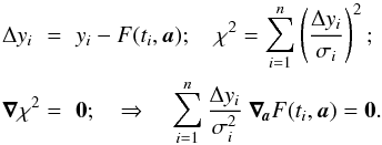 \begin{eqnarray} \label{LSM} \Delta y_i\,\,&=&\,\,y_i-F(t_i,\boldsymbol{a});\quad \chi^2=\sum^n_{i=1}\zav{\frac{\Delta y_i}{\sigma_i}}^2;\nonumber\\ \boldsymbol{\nabla} \chi^2&=&\,\,\boldsymbol{0}; \quad \Rightarrow\quad \sum^n_{i=1}\frac{\Delta y_i}{\sigma_i^2}\ \boldsymbol{\nabla}\!_{\boldsymbol{a}}F(t_i,\boldsymbol{a}) =\boldsymbol{0}. \end{eqnarray}