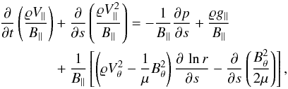 \begin{eqnarray} \nonumber && \frac{\partial }{\partial t} \left(\frac{\varrho V_{\parallel}}{B_{\parallel}}\right) + \frac{\partial }{\partial s} \left(\frac{\varrho V_{\parallel}^2}{B_{\parallel}}\right) = - \frac{1}{B_{\parallel}}\frac{\partial p}{\partial s} + \frac{\varrho g_{\parallel}}{B_{\parallel}} \\ &&\hspace*{1.29cm}+ \frac{1}{B_{\parallel}} \left[\left(\varrho V_\theta^2 -\frac{1}{\mu}B_\theta^2\right)\frac{\partial\, \ln r}{\partial s} - \frac{\partial }{\partial s} \left(\frac{B_{\theta}^2}{2\mu}\right) \right] , \label{eq:poder_force} \end{eqnarray}