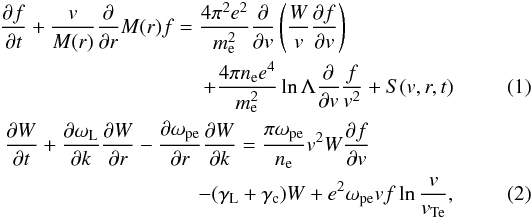 \begin{eqnarray} \frac{\partial f}{\partial t} + \frac{v}{M(r)}\frac{\partial}{\partial r}M(r)f = \frac{4\pi ^2e^2}{m_{\rm e}^2}\frac{\partial }{\partial v}\left(\frac{W}{v}\frac{\partial f}{\partial v}\right) \quad\quad\quad\quad\quad\nonumber\\ +\frac{4\pi n_{\rm e} e^4}{m_{\rm e}^2}\ln\Lambda\frac{\partial}{\partial v}\frac{f}{v^2} + S(v,r,t) \label{eqk1} \\ \frac{\partial W}{\partial t} + \frac{\partial \omega_{\rm L}}{\partial k}\frac{\partial W}{\partial r} -\frac{\partial \omega _{\rm pe}}{\partial r}\frac{\partial W}{\partial k} = \frac{\pi \omega_{\rm pe}}{n_{\rm e}}v^2W\frac{\partial f}{\partial v} \quad\quad\quad\quad\nonumber\\ - (\gamma_{\rm L} +\gamma_{\rm c} )W + e^2\omega_{\rm pe}v f \ln{\frac{v}{v_{\rm Te}}}, \label{eqk2} \end{eqnarray}