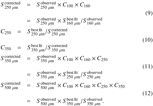 \begin{eqnarray} & & \begin{array}{cll} S_{250~\mu\mathrm{m}}^{\rm corrected} &=& S^{\rm observed}_{250~\mu\mathrm{m}} \times C_{100} \times C_{160}\\ \\ &=& S^{\rm observed}_{250~\mu\mathrm{m}} \times S^{\rm best\, fit}_{160~\mu\mathrm{m}}/S^{\rm observed}_{160~\mu\mathrm{m}} \end{array} \label{EQ:f250cor} \\ && \begin{array}{cll} C_{250} & = & S^{\rm best\, fit}_{250~\mu\mathrm{m}}/S_{250~\mu\mathrm{m}}^{\rm corrected} \\ \\ C_{350} & = & S^{\rm best\, fit}_{350~\mu\mathrm{m}}/S_{350~\mu\mathrm{m}}^{\rm corrected} \end{array} \label{EQ:c250} \\ && \begin{array}{cll} S_{350~\mu\mathrm{m}}^{\rm corrected} & = & S^{\rm observed}_{350~\mu\mathrm{m}} \times C_{100} \times C_{160} \times C_{250}\\ \\ & = & S^{\rm observed}_{350~\mu\mathrm{m}} \times S^{\rm best\, fit}_{250~\mu\mathrm{m}}/S^{\rm observed}_{250~\mu\mathrm{m}} \end{array} \label{EQ:f350cor} \\ && \begin{array}{cll} S_{500~\mu\mathrm{m}}^{\rm corrected} & = & S^{\rm observed}_{500~\mu\mathrm{m}} \times C_{100} \times C_{160} \times C_{250} \times C_{350} \\ \\ & = & S^{\rm observed}_{500~\mu\mathrm{m}} \times S^{\rm best\, fit}_{350~\mu\mathrm{m}}/S^{\rm observed}_{350~\mu\mathrm{m}}. \end{array} \label{EQ:f500cor} \end{eqnarray}