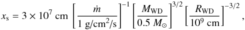 \begin{equation} x_{\textrm{s}} = 3 \times 10^7 \textrm{ cm}\ \left[ \frac{\dot{m}}{1 \textrm{ g/cm}^{2}\textrm{/s}}\right]^{-1} \left[ \frac{M_{\textrm{WD}}}{0.5 ~{M}_{\odot}}\right]^{3/2}\left[\frac{R_{\textrm{WD}}}{10^9 \textrm{ cm}} \right]^{-3/2},\label{xs} \end{equation}