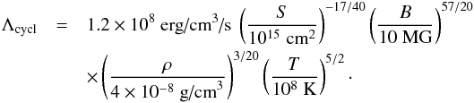 \begin{eqnarray} \Lambda_{\textrm{cycl}} & = & 1.2\times 10^{8} \textrm{ erg/cm}^3\textrm{/s } \left(\frac{S }{10^{15} \;\textrm{cm}^2}\right)^{-17/40}\left(\frac{B}{10 \;\textrm{MG}}\right)^{57/20} \nonumber\\ & &\times \left(\frac{\rho}{4\times 10^{-8} \;\textrm{g/cm}^{3}}\right)^{3/20}\left(\frac{T}{10^8 \;\textrm{K}}\right)^{5/2} \cdot \label{lambda_cyc} \end{eqnarray}