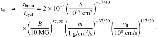 \begin{eqnarray} \epsilon_{\textrm{s}} & \simeq & \frac{t_{\textrm{brem}} }{t_{\textrm{cycl}}} = 2 \times 10^{-4} \left( \frac{S}{10^{15}~\textrm{cm}^2} \right)^{-17/40} \nonumber \\ & & \times \left( \frac{B}{10~\textrm{MG}} \right)^{57/20} \left( \frac{\dot{m}}{1~\textrm{g/cm}^2\textrm{/s}} \right)^{-37/20} \left( \frac{v_{\textrm{ff}}}{10^8~\textrm{cm/s}} \right)^{117/20}\cdot \label{epsilon_s} \end{eqnarray}