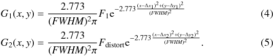 \begin{eqnarray} G_{1}(x,y) &=& \frac{2.773}{({\textit{FWHM}})^{2}\pi}F_{1} {\rm e}^{-2.773\frac{(x-\Delta x_{1})^{2}+(y-\Delta y_{1})^{2}}{({\textit{FWHM}})^{2}}} \\ G_{2}(x,y) &=& \frac{2.773}{({\textit{FWHM}})^{2}\pi}F_{\rm distort} {\rm e}^{-2.773\frac{(x-\Delta x_{2})^{2}+(y-\Delta y_{2})^{2}}{({\textit{FWHM}})^{2}}}. \end{eqnarray}