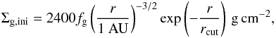 \begin{eqnarray} \label{eq:initial_disk} \Sigma_{\rm g,ini} = 2400 f_{\rm g} \left(\frac{r}{1~\rm{AU}} \right)^{-3/2} \exp\left(-\frac{r}{r_{\rm cut}}\right)\,\mathrm{g\, cm}^{-2}, \end{eqnarray}