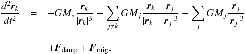 \begin{eqnarray} \frac{d^2 \textbf{\textit{r}}_k}{dt^2} &=& -GM_* \frac{\textbf{\textit{r}}_k}{ |\textbf{\textit{r}}_k|^3} - \sum_{j \neq k} GM_j \frac{\textbf{\textit{r}}_k - \textbf{\textit{r}}_j}{|\textbf{\textit{r}}_k - \textbf{\textit{r}}_j|^3} - \sum_{j} GM_j \frac{\textbf{\textit{r}}_j}{ |\textbf{\textit{r}}_j|^3}\nonumber\\[3mm] &&+ \textbf{\textit{F}}_{\rm damp} + \textbf{\textit{F}}_{\rm mig}, \end{eqnarray}