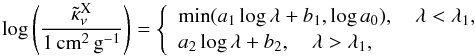 \begin{equation} \label{kapafit} \log\zav{\frac{\tilde \kappa_\nu^\text{X}}{1\,\text{cm}^2\,\text{g}^{-1}}}= \left\{\begin{array}{l} \min(a_1\log\lambda+b_1,\log a_0),\quad \lambda<\lambda_1,\\ a_2\log\lambda+b_2,\quad \lambda>\lambda_1,\\ \end{array}\right.\\ \end{equation}