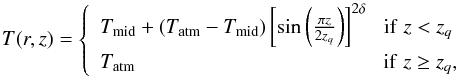\begin{equation} T(r,z)=\left\{\begin{array}{l} T_{\text{mid}}+(T_{\text{atm}}-T_{\text{mid}})\left[\text{sin}\left(\frac{\pi z}{2z_{q}}\right)\right]^{2\delta}\,\,\,\,\text{if}\,\,z < z_{q}\\ T_{\text{atm}} \hspace{4,2cm}\text{if}\,\,z \geq z_{q}, \end{array} \right. \end{equation}