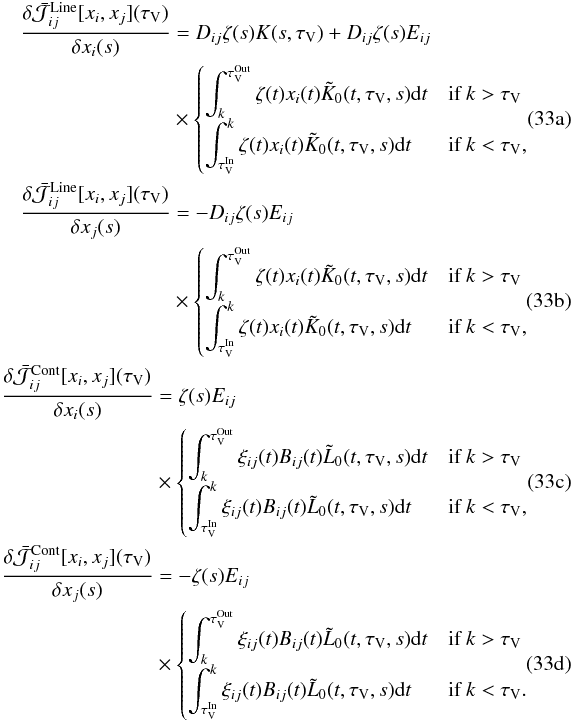 % subequation 2251 0 \begin{eqnarray} \label{eq:jac11} \begin{split} \frac{\delta \bar{\mathcal{J}}_{ij}^\mathrm{Line}[x_i,x_j](\tau_\mathrm{V}) } {\delta x_i(s)} &= D_{ij} \zeta(s) K(s,\tau_\mathrm{V}) + D_{ij} \zeta(s) E_{ij} \\ &\times \begin{cases} \displaystyle \int_k^{\tau_\mathrm{V}^\mathrm{Out}}{\zeta(t) x_i(t) \tilde{K}_0(t,\tau_\mathrm{V},s){\rm d}t} & \text{if }k > \tau_\mathrm{V}\\ \displaystyle \int^k_{\tau_\mathrm{V}^\mathrm{In}}{\zeta(t) x_i(t) \tilde{K}_0(t,\tau_\mathrm{V},s){\rm d}t} & \text{if }k < \tau_\mathrm{V}, \end{cases} \end{split} \\ \label{eq:jac22} \begin{split} \frac{\delta \bar{\mathcal{J}}_{ij}^\mathrm{Line}[x_i,x_j](\tau_\mathrm{V}) } {\delta x_j(s)} &= -D_{ij} \zeta(s) E_{ij} \\ &\times \begin{cases} \displaystyle \int_k^{\tau_\mathrm{V}^\mathrm{Out}}{\zeta(t) x_i(t) \tilde{K}_0(t,\tau_\mathrm{V},s){\rm d}t} & \text{if }k > \tau_\mathrm{V}\\ \displaystyle \int^k_{\tau_\mathrm{V}^\mathrm{In}}{\zeta(t) x_i(t) \tilde{K}_0(t,\tau_\mathrm{V},s){\rm d}t} & \text{if }k < \tau_\mathrm{V}, \end{cases} \end{split} \\ \label{eq:jac33} \begin{split} \frac{\delta \bar{\mathcal{J}}_{ij}^\mathrm{Cont}[x_i,x_j](\tau_\mathrm{V}) } {\delta x_i(s)} &= \zeta(s) E_{ij} \\ &\times \begin{cases} \displaystyle \int_k^{\tau_\mathrm{V}^\mathrm{Out}}{\xi_{{ij}}(t)B_{{ij}}(t) \tilde{L}_0(t,\tau_\mathrm{V},s){\rm d}t} & \text{if }k > \tau_\mathrm{V}\\ \displaystyle \int^k_{\tau_\mathrm{V}^\mathrm{In}}{\xi_{{ij}}(t)B_{{ij}}(t) \tilde{L}_0(t,\tau_\mathrm{V},s){\rm d}t} & \text{if }k < \tau_\mathrm{V}, \end{cases} \end{split} \\ \label{eq:jac44} \begin{split} \frac{\delta \bar{\mathcal{J}}_{ij}^\mathrm{Cont}[x_i,x_j](\tau_\mathrm{V}) } {\delta x_j(s)} &= -\zeta(s) E_{ij} \\ & \times \begin{cases} \displaystyle \int_k^{\tau_\mathrm{V}^\mathrm{Out}}{\xi_{{ij}}(t)B_{{ij}}(t) \tilde{L}_0(t,\tau_\mathrm{V},s){\rm d}t} & \text{if }k > \tau_\mathrm{V}\\ \displaystyle \int^k_{\tau_\mathrm{V}^\mathrm{In}}{\xi_{{ij}}(t)B_{{ij}}(t) \tilde{L}_0(t,\tau_\mathrm{V},s){\rm d}t} & \text{if }k < \tau_\mathrm{V}. \end{cases} \end{split} \end{eqnarray}