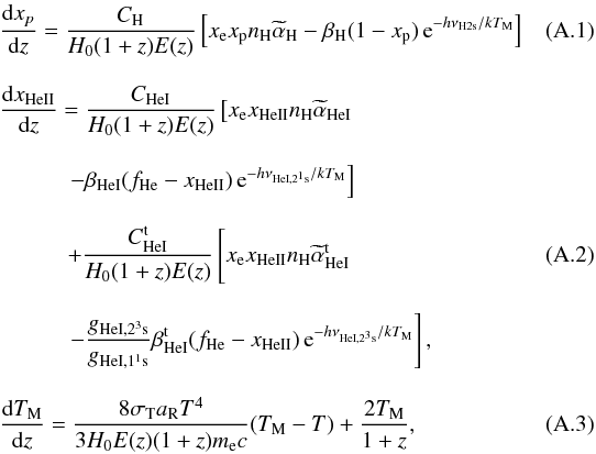 \appendix \setcounter{section}{1} \begin{eqnarray} \label{e.a1}&&\frac{\dd x_{p}}{\dd z} = \frac{C_\hydro}{H_0(1+z)E(z)}\left[x_\elec x_\proton n_\hydro {\widetilde \alpha}_\hydro -\beta_\hydro(1-x_\proton)\,\hbox{e}^{-h \nu_{\hydro{\rm 2s}}/kT_{\rm M}}\right]\quad\quad\quad\\[3mm] &&\frac{\dd x_\heliumDeux}{\dd z} = \frac{C_\heliumUn}{H_0(1+z)E(z)}\left[x_\elec x_\heliumDeux n_\hydro {\widetilde \alpha}_\heliumUn \right. \nonumber\\[3mm] && \quad\quad \quad \left.-\beta_\heliumUn(f_\helium-x_\heliumDeux)\,\hbox{e}^{-h \nu_{\heliumUn, 2^1{\rm s}}/kT_{\rm M}}\right]\nonumber\\[3mm] \label{e.a2} && \quad\quad\quad + \frac{C_\heliumUn^{\rm t}}{H_0(1+z)E(z)}\left[ x_\elec x_\heliumDeux n_\hydro {\widetilde \alpha}^{\rm t}_\heliumUn\phantom{\frac{g_{\heliumUn,2^3{\rm s}}}{g_{\heliumUn,1^1{\rm s}}} } \right. \\[3mm] &&\quad\quad\quad \left.-\frac{g_{\heliumUn,2^3{\rm s}}}{g_{\heliumUn,1^1{\rm s}}}\beta_\heliumUn^{\rm t}(f_\helium-x_\heliumDeux)\,\hbox{e}^{-h \nu_{\heliumUn, 2^3{\rm s}}/kT_{\rm M}}\right]\nonumber,\\[3mm] \label{e.a3}&&\frac{\dd T_{\rm M}}{\dd z} = \frac{8\sigma_{\rm T} a_{\rm R} T^4}{3 H_0 E(z) (1+z) m_{\rm e}c}(T_{\rm M}-T)+ \frac{2T_{\rm M}}{1+z}, \end{eqnarray}