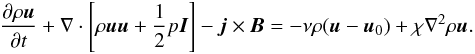 \begin{eqnarray} \frac{\partial\rho \boldsymbol u}{\partial t}+\nabla\cdot\left[\rho\boldsymbol u\boldsymbol u+\frac{1}{2}p\boldsymbol I \right] - \boldsymbol j \times \boldsymbol B = -\nu\rho(\boldsymbol{u}-\boldsymbol{u}_0)+\chi \nabla^2 \rho\boldsymbol{u} \label{eq:momentum2} . \end{eqnarray}