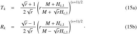 % subequation 1574 0 \begin{eqnarray} T_k &=& \frac{\sqrt{r} + 1}{2 \sqrt{r}} \left( r \frac{M + H_{\text{c},1}}{M + \sqrt{r} H_{\text{c},1}} \right)^{(s+1)/2} \\[2mm] R_k &=& \frac{\sqrt{r} - 1}{2 \sqrt{r}} \left( r \frac{M + H_{\text{c},1}}{M - \sqrt{r} H_{\text{c},1}} \right)^{(s+1)/2} \cdot \end{eqnarray}