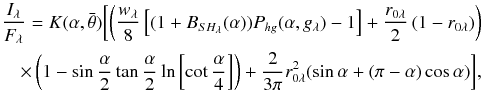 \begin{equation} \footnotesize{ \begin{split} \frac{I_{\lambda}}{F_{\lambda}}=K(\alpha,\bar{\theta})\biggl[\left(\frac{w_{\lambda}}{8} \left[(1+B_{SH_{\lambda}}(\alpha))P_{hg}(\alpha,g_{\lambda})-1\right] +\frac{r_{0\lambda}}{2}\left(1-r_{0\lambda}\right)\right)\\ \times\left(1-\sin\frac{\alpha}{2}\tan\frac{\alpha}{2}\ln\left[\cot\frac{\alpha}{4}\right]\right) +\frac{2}{3\pi}r_{0\lambda}^{2}(\sin\alpha+(\pi-\alpha)\cos\alpha)\biggl], \end{split} } \end{equation}