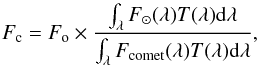 \begin{equation} F_{\rm c} = F_{\rm o} \times \frac{\int_\lambda F_{\odot}(\lambda)T(\lambda)\mathrm{d}\lambda}{\int_\lambda F_{\rm comet}(\lambda) T (\lambda) \mathrm{d}\lambda} , \end{equation}