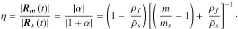 \begin{equation} \eta =\frac{\left\vert \vec{R}_{m}\left( t\right) \right\vert }{\left\vert \vec{R}_{s}\left( t\right) \right\vert }=\frac{\left\vert \alpha \right\vert }{\left\vert 1+\alpha \right\vert }=\left( 1-\displaystyle\ \frac{\rho _{f}}{ \bar{\rho}_{s}}\right) \left[\left( \displaystyle\ \frac{m}{m_{s}}-1\right) +\displaystyle\ \frac{\rho _{f}}{\bar{\rho}_{s}}\right] ^{-1}\cdot \label{260} \end{equation}
