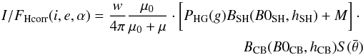 \begin{eqnarray} I/F_{\rm Hcorr}(i,e,\alpha)=\frac{w}{4\pi}\frac{\mu_{0}}{\mu_{0}+\mu} \cdot\biggl[P_{\rm HG}(g)B_{\rm SH}(B0_{\rm SH},h_{\rm SH})+ M\biggr]\cdot \nonumber\\ B_{\rm CB}(B0_{\rm CB},h_{\rm CB})S(\bar{\theta}) \end{eqnarray}