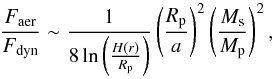 \begin{equation} \label{eq:friction} \frac{F_\mathrm{aer}}{F_\mathrm{dyn}} \sim \frac{1}{8\ln\left(\frac{H(r)} {R_\mathrm{p}}\right)}\left(\frac{R_\mathrm{p}}{a}\right)^2 \left(\frac{M_\mathrm{s}} {M_\mathrm{p}}\right)^2 , \end{equation}