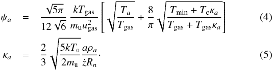\begin{eqnarray} \psi_a &=& \frac{\sqrt{5\pi}}{12\sqrt{6}} \, \frac{k T_{\rm gas}}{m_{\rm u} u_{\rm gas}^2} \left[\sqrt{\frac{T_a}{T_{\rm gas}}} + \frac{8}{\pi}\sqrt{\frac{T_{\rm min}+T_{\rm c} \kappa_a} {T_{\rm gas} + T_{\rm gas}\kappa_a}}\right] \label{eq:dust1a} \\ \kappa_a &=& \frac{2}{3} \sqrt{\frac{5 kT_\snull}{2 m_{\rm u}}}\frac{a \rho_a}{\dot{z} R_n}\cdot \label{eq:dust2a} \end{eqnarray}