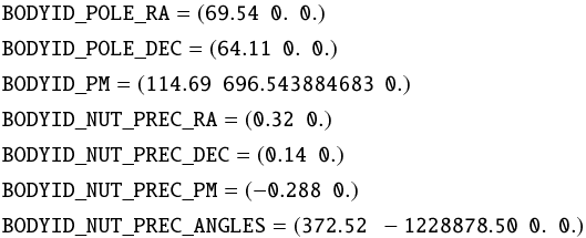 \begin{align*} &\mathtt{BODYID\_POLE\_RA} = \mathtt{(69.54\ \ 0.\ \ 0.)} \\[0.5mm] &\mathtt{BODYID\_POLE\_DEC} = \mathtt{(64.11\ \ 0.\ \ 0.)} \\[0.5mm] &\mathtt{BODYID\_PM} = \mathtt{(114.69\ \ 696.543884683\ \ 0.)}\\[0.5mm] &\mathtt{BODYID\_NUT\_PREC\_RA} = \mathtt{(0.32\ \ 0.)} \\[0.5mm] &\mathtt{BODYID\_NUT\_PREC\_DEC} = \mathtt{(0.14\ \ 0.)} \\[0.5mm] &\mathtt{BODYID\_NUT\_PREC\_PM} = \mathtt{(-0.288\ \ 0.)} \\[0.5mm] &\mathtt{BODYID\_NUT\_PREC\_ANGLES} = \mathtt{(372.52\ \ -1228878.50\ \ 0.\ \ 0.)} \end{align*}