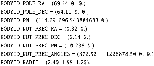 \begin{align*} &\mathtt{BODYID\_POLE\_RA} = \mathtt{(69.54\ \ 0.\ \ 0.)} \\ &\mathtt{BODYID\_POLE\_DEC} = \mathtt{(64.11\ \ 0.\ \ 0.)} \\ &\mathtt{BODYID\_PM} = \mathtt{(114.69\ \ 696.543884683\ \ 0.)}\\ &\mathtt{BODYID\_NUT\_PREC\_RA} = \mathtt{(0.32\ \ 0.)} \\ &\mathtt{BODYID\_NUT\_PREC\_DEC} = \mathtt{(0.14\ \ 0.)} \\ &\mathtt{BODYID\_NUT\_PREC\_PM} = \mathtt{(-0.288\ \ 0.)} \\ &\mathtt{BODYID\_NUT\_PREC\_ANGLES} = \mathtt{(372.52\ \ -1228878.50\ \ 0.\ \ 0.)} \\ &\mathtt{BODYID\_RADII} = \mathtt{(2.40\ \ 1.55\ \ 1.20)}. \end{align*}