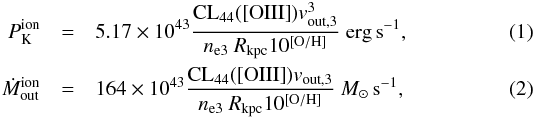 \begin{eqnarray} \label{canodiaz} P_{\rm K}^{\rm ion}&=&5.17\times 10^{43} \frac{{\rm CL}_{44}({\rm [OIII]})v_{{\rm out},3}^3}{n_{\rm e3}~R_{\rm kpc} 10^{\left [ {\rm O/H} \right ]}}~{\rm erg\,s}^{-1}, \\\label{Mcanodiaz} \dot M_{\rm out}^{\rm ion}&=&164\times 10^{43} \frac{{\rm CL}_{44}({\rm [OIII]})v_{{\rm out},3}}{n_{\rm e3}~R_{\rm kpc} 10^{\left [ {\rm O/H} \right ]}}~M_\odot\,{\rm s}^{-1}, \end{eqnarray}