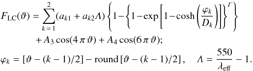 \begin{eqnarray} &&\displaystyle F_{\mathrm{LC}}(\vartheta)=\sum_{k\,=\,1}^2 (a_{k1}+a_{k2}\mathit{\Lambda})\left\{1\!-\!\left\{1\!-\!\exp\hzav{1\!- \!\cosh\zav{\frac{\varphi_k}{D_k}}} \right\}^{\mathit{\Gamma}}\right\} \nonumber \\ &&\hspace*{1.2cm}+\,A_3\cos(4\,\pi\,\vartheta)+A_4\cos(6\,\pi\,\vartheta);\label{xyLCeq}\\ &&\displaystyle \varphi_k=\hzav{\vartheta-(k-1)/2} - \mathrm{round}\hzav{\vartheta-(k-1)/2},\quad \mathit{\Lambda}=\frac{550}{\lambda_{\mathrm{eff}}}-1. \nonumber \end{eqnarray}