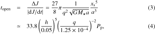 \begin{eqnarray} \label{eq:topen} t_\mathrm{open} &= &\frac{\Delta J}{|{\rm d}J/{\rm d}t|} = \frac{27}{8}\pi\frac{1}{q^2\sqrt{GM_\star a}} \frac{{x_\mathrm{s}}^5}{a^3} \\ &\simeq& 33.8\,{\left(\frac{h}{0.05}\right)}^{5} {\left(\frac{q}{1.25\times 10^{-4}}\right)}^{-2} P_\mathrm{p}, \end{eqnarray}