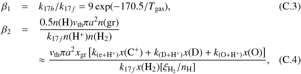 \appendix \setcounter{section}{3} \begin{eqnarray} \label{eq:b1_h+}\beta_1 & = &k_{17b}/k_{17f} = 9\exp(-170.5/T_{\rm gas}), \\ \beta_2 & =& \frac{0.5\num{H} v_{\rm th} \pi a^2 \num{gr} }{k_{17f}\num{H^+}\num{H_2}} \nonumber\\ \label{eq:b2_h+}&& \approx \frac{v_{\rm th} \pi a^2 x_{\rm gr}\left[k_{\rm (e+H^+)}\ab{C^+} + k_{\rm (D+H^+)}\ab{D} + k_{\rm (O+H^+)}\ab{O}\right]} {k_{17f}\ab{H_2}[\xi_{\rm H_2}/n_{\rm H}]}, \quad\quad\quad \end{eqnarray}