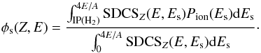 Mathematical equation: \begin{equation} \phi_{\rm s}(Z,E)= \frac{ \int_{\rm IP(H_2)}^{4E/A} {\rm SDCS}_Z(E,E_{\rm s}) P_{\rm ion}(E_{\rm s}){\rm d}E_{\rm s}} { \int_{0}^{4E/A}{\rm SDCS}_Z(E,E_{\rm s}) {\rm d}E_{\rm s}}\cdot \label{phisecond} \end{equation}