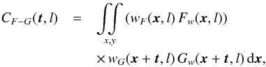 Mathematical equation: \begin{eqnarray} C_{F-G}(\vec{t}, l) & = & \mathop{\int \!\!\! \int}_{x,y} \left( w_F(\vec{x},l) \, F_w(\vec{x},l) \right) \nonumber \\ &&\times \, w_G(\vec{x}+\vec{t},l) \, G_w(\vec{x}+\vec{t},l) \, {\rm d}\vec{x}, \label{eq:cow} \end{eqnarray}