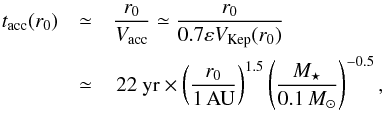 Mathematical equation: \appendix \setcounter{section}{4} \begin{eqnarray} t_\mathrm{acc}(r_0) & \simeq & \frac{r_0}{V_{\rm acc}} \simeq \frac{r_0}{0.7 \varepsilon V_\mathrm{Kep}(r_0)} \notag \\ & \simeq & \, 22~ \yr \times \left( \frac{r_0}{1 \, \AU}\right)^{1.5} \left(\frac{\mMstar}{0.1 \, \mMsun} \right)^{-0.5}, \label{eq:tacc} \end{eqnarray}