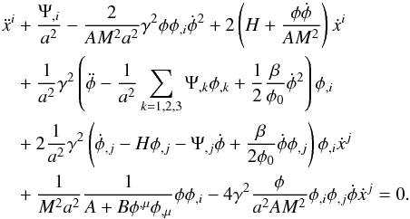 Mathematical equation: \begin{eqnarray} \begin{split} \ddot{x}^{i}&+\frac{\Psi_{,i}}{a^{2}}-\frac{2}{AM^{2}a^{2}}\gamma^{2}\phi\phi_{,i}\dot{\phi}^{2}+2\left(H+\frac{\phi\dot{\phi}}{AM^{2}}\right)\dot{x}^{i}\\ &+\frac{1}{a^{2}}\gamma^{2}\left(\ddot{\phi}-\frac{1}{a^{2}}\sum_{k=1,2,3}\Psi_{,k}\phi_{,k}+\frac{1}{2}\frac{\beta}{\phi_{0}}\dot{\phi}^{2}\right)\phi_{,i}\\ &+2\frac{1}{a^{2}}\gamma^{2}\left(\dot{\phi}_{,j}-H\phi_{,j}-\Psi_{,j}\dot{\phi}+\frac{\beta}{2\phi_{0}}\dot{\phi}\phi_{,j}\right)\phi_{,i}\dot{x}^{j}\\ &+\frac{1}{M^{2}a^{2}}\frac{1}{A+B\phi^{,\mu}\phi_{,\mu}}\phi\phi_{,i}-4\gamma^{2}\frac{\phi}{a^{2}AM^{2}}\phi_{,i}\phi_{,j}\dot{\phi}\dot{x}^{j} = 0. \end{split} \end{eqnarray}