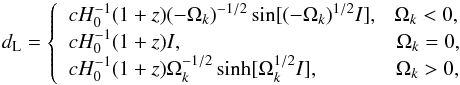 Mathematical equation: \begin{equation} d_{\rm L}=\left\{ \begin{array}{l} \displaystyle cH_{0}^{-1}(1+z)(-\Omega_{k})^{-1/2}\sin[(-\Omega_{k})^{1/2}I], ~~~ \Omega_{k}<0, \\ \displaystyle cH_{0}^{-1}(1+z)I, ~~~~~~~~~~~~~~~~~~~~~~~~~~~~~~~~~~~~~~~~~ \Omega_{k}=0,\\ \displaystyle cH_{0}^{-1}(1+z)\Omega_{k}^{-1/2}\sinh[\Omega_{k}^{1/2}I], ~~~~~~~~~~~~~~\, \Omega_{k}>0,\\ \end{array} \right. \label{eqn:fc:} \end{equation}