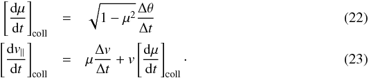 Mathematical equation: \begin{eqnarray} \left[\frac{{\rm d}\mu}{{\rm d}t}\right]_{\rm coll} &=& \sqrt{1-\mu^2}\frac{\Delta \theta}{\Delta t}\\ \left[\frac{{\rm d}v_{||}}{{\rm d}t}\right]_{\rm coll} &=& \mu\frac{\Delta v}{\Delta t} + v \left[\frac{{\rm d}\mu}{{\rm d}t}\right]_{\rm coll}\cdot \end{eqnarray}