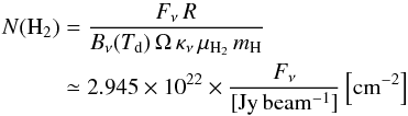 Mathematical equation: \begin{eqnarray} \label{eq:nh2} N({\rm H_2})&=&\frac{F_\nu\,R}{B_\nu(T_{\rm d})\,\Omega\,\kappa_{\nu}\,\mu_{\rm H_2}\,m_{\rm H}}\nonumber\\ &\simeq& 2.945\times10^{22}\times\frac{F_\nu}{[\rm Jy\,beam^{-1}]}\,\rm{\left[cm^{-2}\right] } \end{eqnarray}