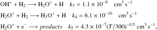 Mathematical equation: \begin{eqnarray*} &&\textrm{OH}^+ + \textrm{H}_2 \longrightarrow \textrm{H}_2\textrm{O}^+ + \textrm{H} \quad k_3 = 1.1\times 10^{-9} \quad \textrm{cm}^3\, \textrm{s}^{-1}\\[1.5mm] &&\textrm{H}_2\textrm{O}^+ + \textrm{H}_2 \longrightarrow \textrm{H}_3\textrm{O}^+ + \textrm{H} \quad k_4 = 6.1\times 10^{-10} \quad \textrm{cm}^3 \, \textrm{s}^{-1}\\[1.5mm] &&\textrm{H}_2\textrm{O}^+ + \textrm{e}^- \longrightarrow products \quad k_5 = 4.3\times 10^{-7} (T/300)^{-0.5} \,\, \textrm{cm}^3 \, \textrm{s}^{-1}, \end{eqnarray*}