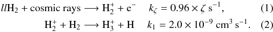 Mathematical equation: \begin{eqnarray} \textrm{H}_2 + \textrm{cosmic rays} &\longrightarrow \textrm{H}_2^+ + \textrm{e}^{-} &k_{\zeta} = 0.96 \times \zeta ~\textrm{s}^{-1},~~~~~~~~~~\\ \textrm{H}_2^+ + \textrm{H}_2 &\longrightarrow \textrm{H}_3^+ + \textrm{H} &k_1 = 2.0 \times 10^{-9} ~\textrm{cm}^3 \, \textrm{s}^{-1} . \end{eqnarray}