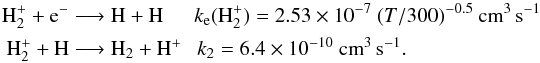 Mathematical equation: \begin{eqnarray*} \textrm{H}_2^+ + \textrm{e}^- &\longrightarrow& \textrm{H} + \textrm{H} ~~~~~~ k_{\rm e}(\textrm{H}_2^+) = 2.53\times 10^{-7}~ (T/300)^{-0.5}~ \textrm{cm}^{3}\, \textrm{s}^{-1} \\ \textrm{H}_2^+ + \textrm{H} &\longrightarrow& \textrm{H}_2 + \textrm{H}^+ ~~~ k_2 = 6.4\times 10^{-10}~ \textrm{cm}^{3}\, \textrm{s}^{-1}. \end{eqnarray*}