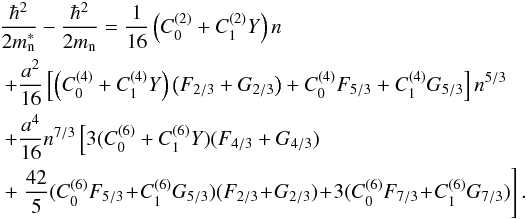 Mathematical equation: \begin{eqnarray} &&\frac{\hbar^2}{2m_{\rm n}^*}-\frac{\hbar^2}{2m_{\rm n}}=\frac{1}{16}\left( C^{(2)}_0 + C^{(2)}_1 Y \right) n \nonumber\\ &&~+\frac{a^2}{16} \left[\left( C^{(4)}_0 + C_1^{(4)} Y \right) \left( F_{2/3} + G_{2/3} \right) + C_0^{(4)} F_{5/3} + C_1^{(4)} G_{5/3} \right] n^{5/3} \nonumber\\ &&~+ \frac{a^4}{16} n^{7/3} \left[3 (C_0^{(6)} + C_1^{(6)} Y )( F_{4/3}+G_{4/3}) \right.\nonumber\\ &&~+\left.\frac{42}{5} ( C_0^{(6)} F_{5/3} \!+\! C_1^{(6)} G_{5/3} ) (F_{2/3} \!+\! G_{2/3} ) \!+\! 3 ( C_0^{(6)} F_{7/3}\! +\! C_1^{(6)} G_{7/3} ) \right].\nonumber\\[-1mm] \end{eqnarray}