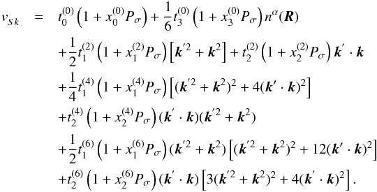 Mathematical equation: \begin{eqnarray} \label{sk:ext} v^{}_{Sk}&=&t^{(0)}_{0}\left(1+x^{(0)}_{0}P_{\sigma}\right)+\frac{1}{6}t^{(0)}_{3}\left(1+x^{(0)}_{3}P_{\sigma}\right)n^{\alpha}(\vec{R})\nonumber\\ &&+\frac{1}{2}t^{(2)}_{1}\left(1+x^{(2)}_{1}P_{\sigma}\right)\left[\vec{k}^{'2}+\vec{k}^{2} \right]+t^{(2)}_{2}\left(1+x^{(2)}_{2}P_{\sigma}\right)\vec{k}^{'}\cdot \vec{k}\nonumber\\ &&+\frac{1}{4}t_{1}^{(4)}\left(1+x^{(4)}_{1}P_{\sigma}\right)\left[(\vec{k}^{'2}+\vec{k}^{2})^{2}+4(\vec{k}'\cdot\vec{k})^{2} \right]\nonumber\\ &&+t_{2}^{(4)}\left(1+x^{(4)}_{2}P_{\sigma}\right)(\vec{k}^{'}\cdot \vec{k})(\vec{k}^{'2}+\vec{k}^{2})\,\nonumber\\ &&+\frac{1}{2}t_{1}^{(6)}\left(1+x^{(6)}_{1}P_{\sigma}\right)(\vec{k}^{'2}+\vec{k}^{2})\left[(\vec{k}^{'2}+\vec{k}^{2})^{2}+12(\vec{k}'\cdot\vec{k})^{2} \right]\nonumber\\ &&+t_{2}^{(6)}\left(1+x^{(6)}_{2}P_{\sigma}\right)(\vec{k}^{'}\cdot \vec{k})\left[3(\vec{k}^{'2}+\vec{k}^{2})^{2}+4(\vec{k}^{'}\cdot\vec{k})^{2}\right]. \end{eqnarray}